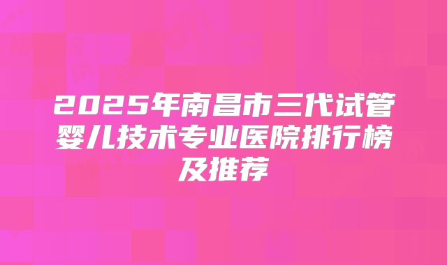 2025年南昌市三代试管婴儿技术专业医院排行榜及推荐