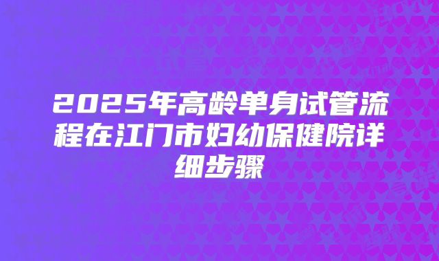 2025年高龄单身试管流程在江门市妇幼保健院详细步骤