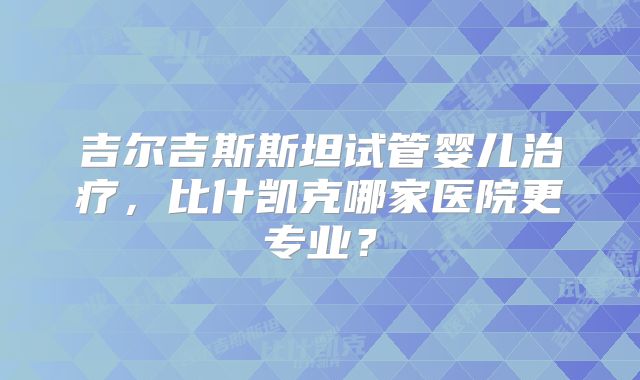 吉尔吉斯斯坦试管婴儿治疗，比什凯克哪家医院更专业？