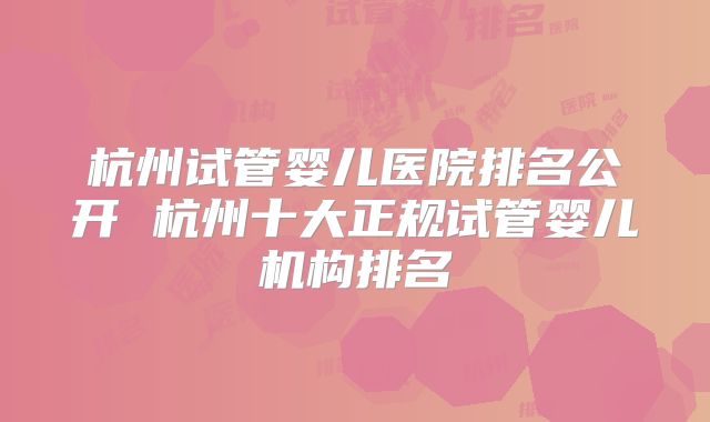 杭州试管婴儿医院排名公开 杭州十大正规试管婴儿机构排名