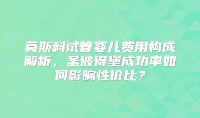 莫斯科试管婴儿费用构成解析，圣彼得堡成功率如何影响性价比？