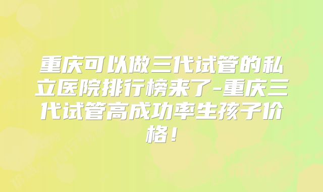 重庆可以做三代试管的私立医院排行榜来了-重庆三代试管高成功率生孩子价格！