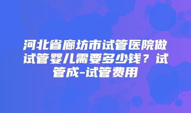 河北省廊坊市试管医院做试管婴儿需要多少钱?试管成-试管费用