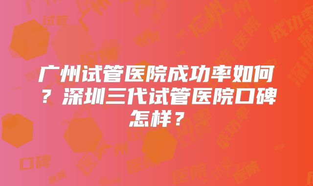 广州试管医院成功率如何?深圳三代试管医院口碑怎样?