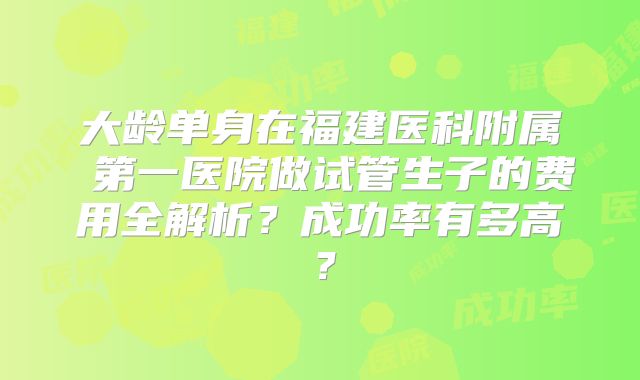 大龄单身在福建医科附属 第一医院做试管生子的费用全解析？成功率有多高？