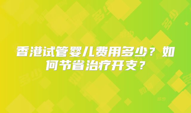 香港试管婴儿费用多少?如何节省治疗开支?