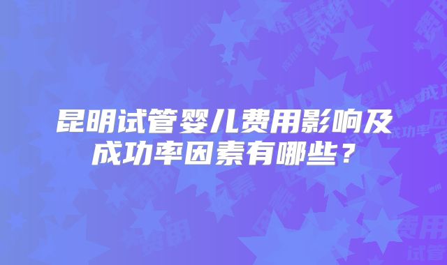 昆明试管婴儿费用影响及成功率因素有哪些？