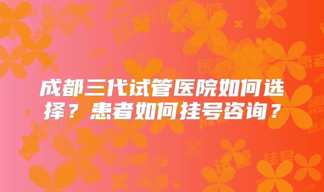 成都三代试管医院如何选择？患者如何挂号咨询？