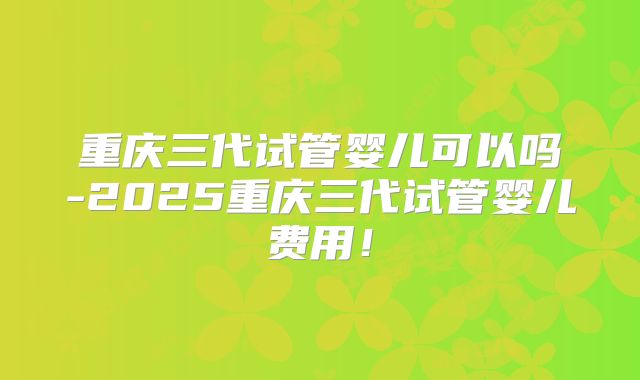 重庆三代试管婴儿可以吗-2025重庆三代试管婴儿费用！