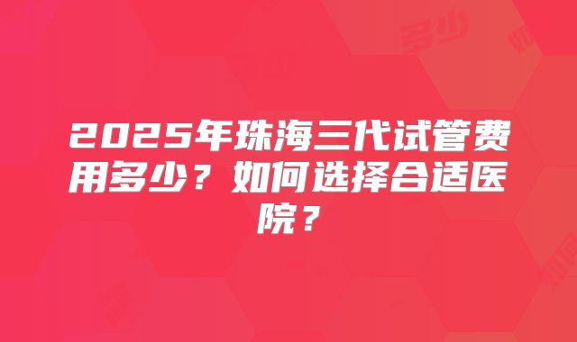 2025年珠海三代试管费用多少？如何选择合适医院？