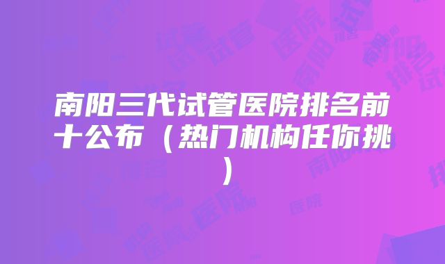南阳三代试管医院排名前十公布（热门机构任你挑）
