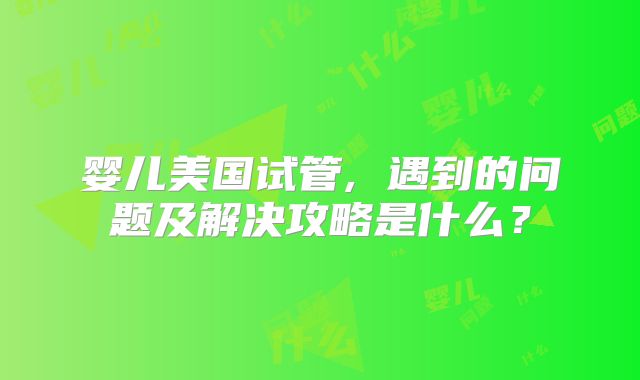 婴儿美国试管, 遇到的问题及解决攻略是什么？