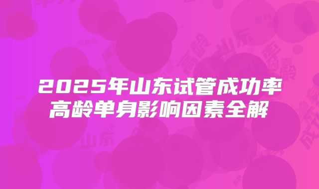 2025年山东试管成功率高龄单身影响因素全解