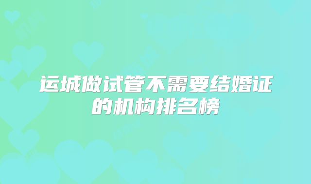 运城做试管不需要结婚证的机构排名榜