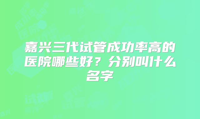 嘉兴三代试管成功率高的医院哪些好？分别叫什么名字