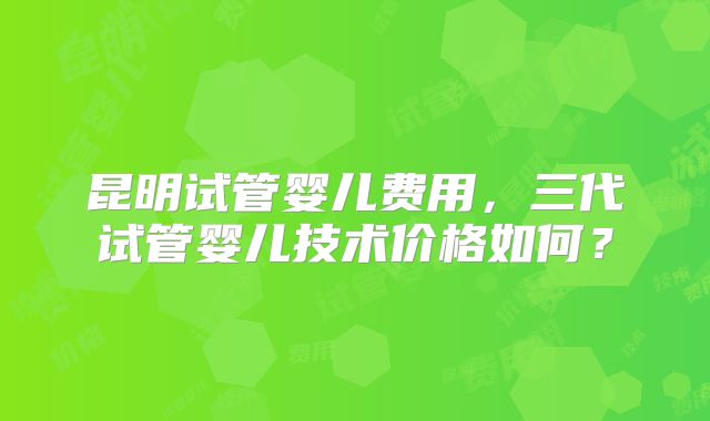 昆明试管婴儿费用，三代试管婴儿技术价格如何？