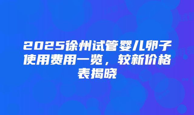 2025徐州试管婴儿卵子使用费用一览，较新价格表揭晓