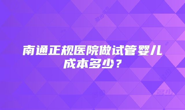 南通正规医院做试管婴儿成本多少？