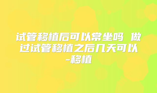 试管移植后可以常坐吗 做过试管移植之后几天可以-移植