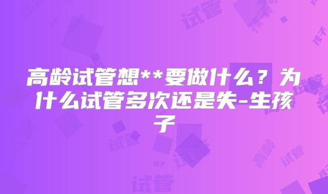 高龄试管想**要做什么？为什么试管多次还是失-生孩子