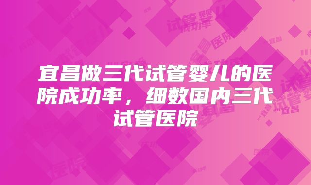 宜昌做三代试管婴儿的医院成功率，细数国内三代试管医院