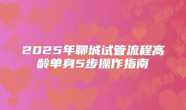 2025年聊城试管流程高龄单身5步操作指南
