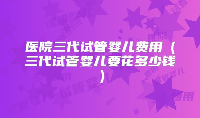 医院三代试管婴儿费用（三代试管婴儿要花多少钱）