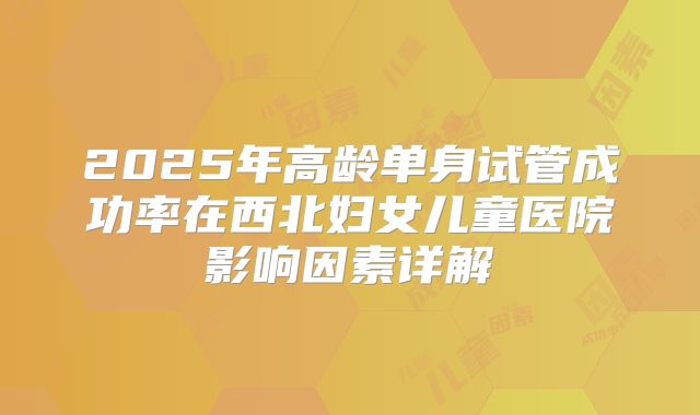 2025年高龄单身试管成功率在西北妇女儿童医院影响因素详解