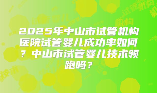 2025年中山市试管机构医院试管婴儿成功率如何？中山市试管婴儿技术领跑吗？
