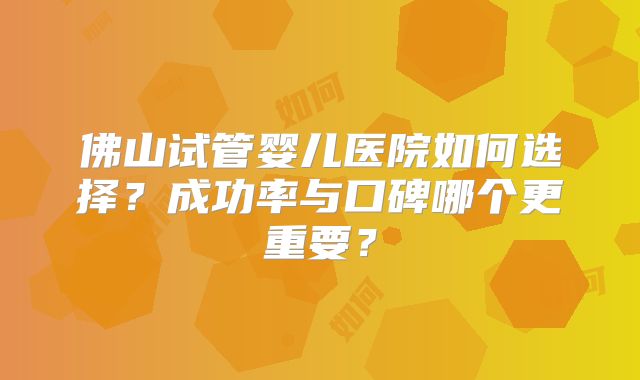 佛山试管婴儿医院如何选择？成功率与口碑哪个更重要？