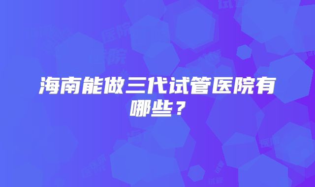海南能做三代试管医院有哪些？