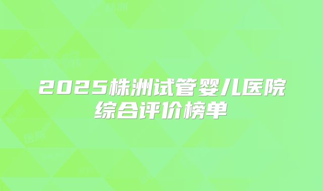 2025株洲试管婴儿医院综合评价榜单