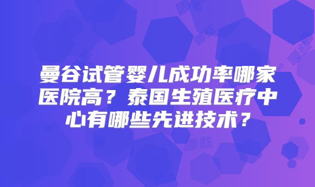 曼谷试管婴儿成功率哪家医院高？泰国生殖医疗中心有哪些先进技术？