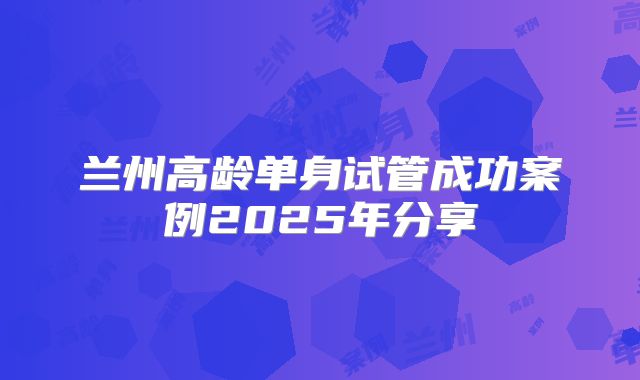 兰州高龄单身试管成功案例2025年分享
