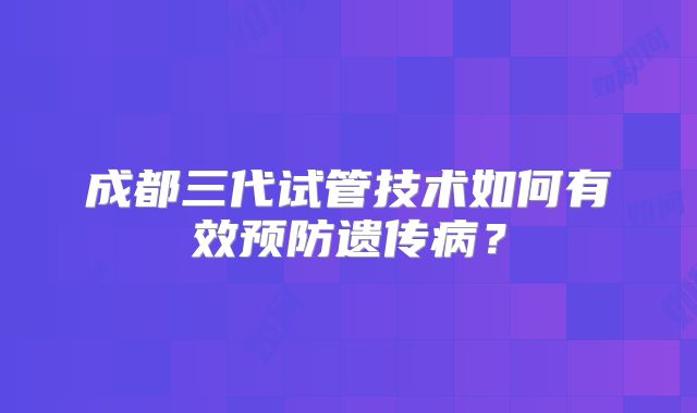 成都三代试管技术如何有效预防遗传病？