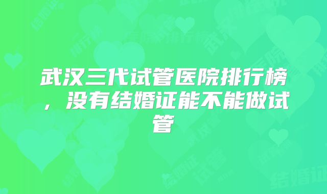 武汉三代试管医院排行榜，没有结婚证能不能做试管