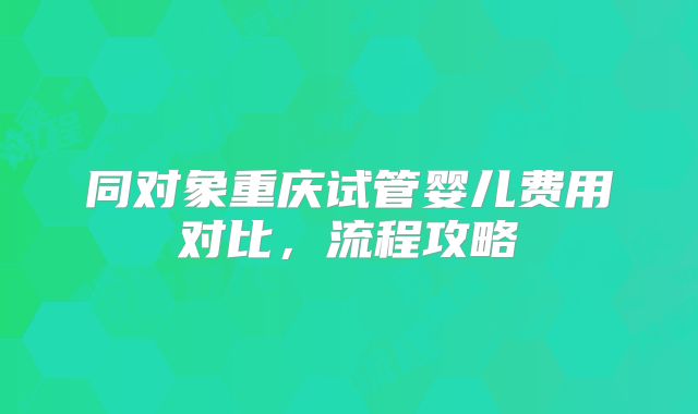 同对象重庆试管婴儿费用对比，流程攻略