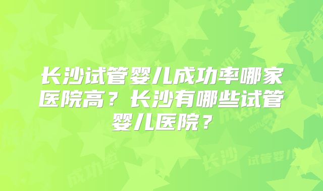 长沙试管婴儿成功率哪家医院高？长沙有哪些试管婴儿医院？
