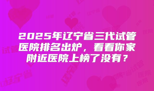 2025年辽宁省三代试管医院排名出炉，看看你家附近医院上榜了没有？