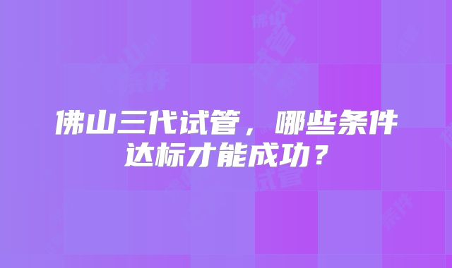 佛山三代试管，哪些条件达标才能成功？