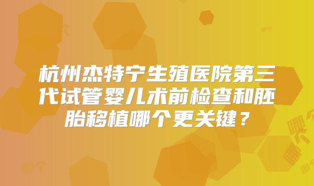 杭州杰特宁生殖医院第三代试管婴儿术前检查和胚胎移植哪个更关键？