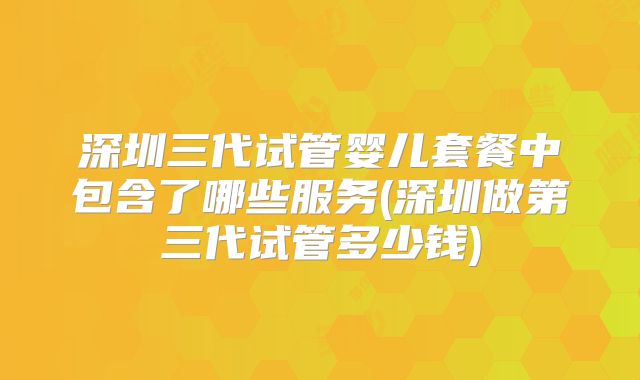 深圳三代试管婴儿套餐中包含了哪些服务(深圳做第三代试管多少钱)