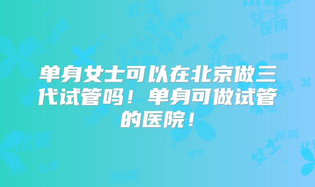单身女士可以在北京做三代试管吗!单身可做试管的医院!
