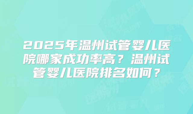 2025年温州试管婴儿医院哪家成功率高？温州试管婴儿医院排名如何？