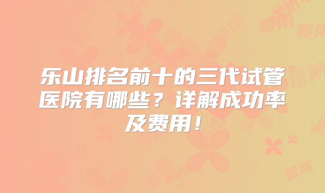 乐山排名前十的三代试管医院有哪些？详解成功率及费用！