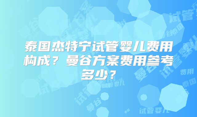 泰国杰特宁试管婴儿费用构成？曼谷方案费用参考多少？