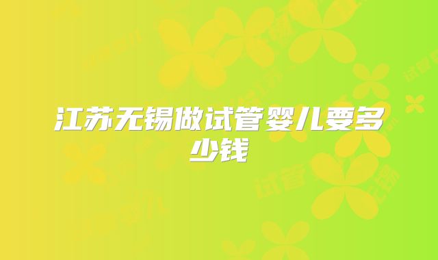 江苏无锡做试管婴儿要多少钱
