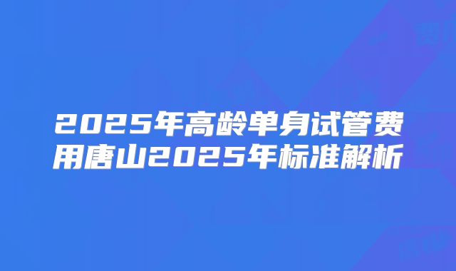 2025年高龄单身试管费用唐山2025年标准解析
