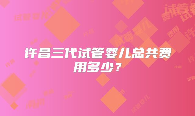 许昌三代试管婴儿总共费用多少？