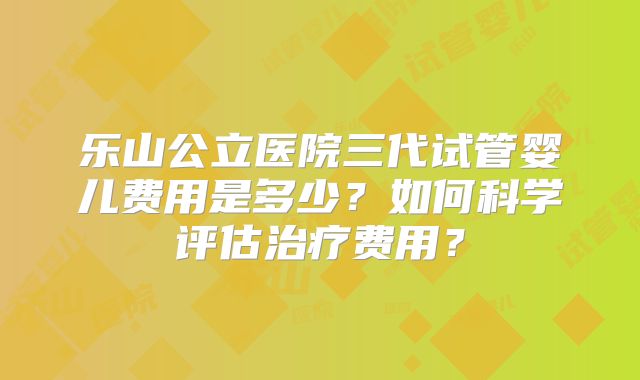 乐山公立医院三代试管婴儿费用是多少？如何科学评估治疗费用？